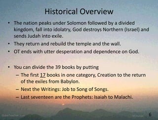 Historical Overview
• The nation peaks under Solomon followed by a divided
kingdom, fall into idolatry, God destroys Northern (Israel) and
sends Judah into exile.
• They return and rebuild the temple and the wall.
• OT ends with utter desperation and dependence on God.
• You can divide the 39 books by putting
– The first 17 books in one category, Creation to the return
of the exiles from Babylon.
– Next the Writings: Job to Song of Songs.
– Last seventeen are the Prophets: Isaiah to Malachi.
6
 