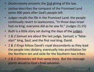 • Deuteronomy presents the 2nd giving of the law.
• Joshua describes the conquest of the Promised Land
some 400 years after God’s people left.
• Judges recalls the life in the Promised Land: the people
continually revert to lawlessness, “In those days Israel
had no king; everyone did as he saw fit.” (Judges 21:25)
• Ruth is a little story set during the days of the judges.
• 1 & 2 Samuel are about the last judge, Samuel; a “false-
start” king, Saul; and the first real king, David.
• 1 & 2 Kings follow David’s royal descendants as they lead
the people into idolatry, eventually into annihilation for
the Northern ten and exile for the Southern two tribes.
• 1 & 2 Chronicles tell that same story. But the message
points ahead to God’s final salvation.
8
 