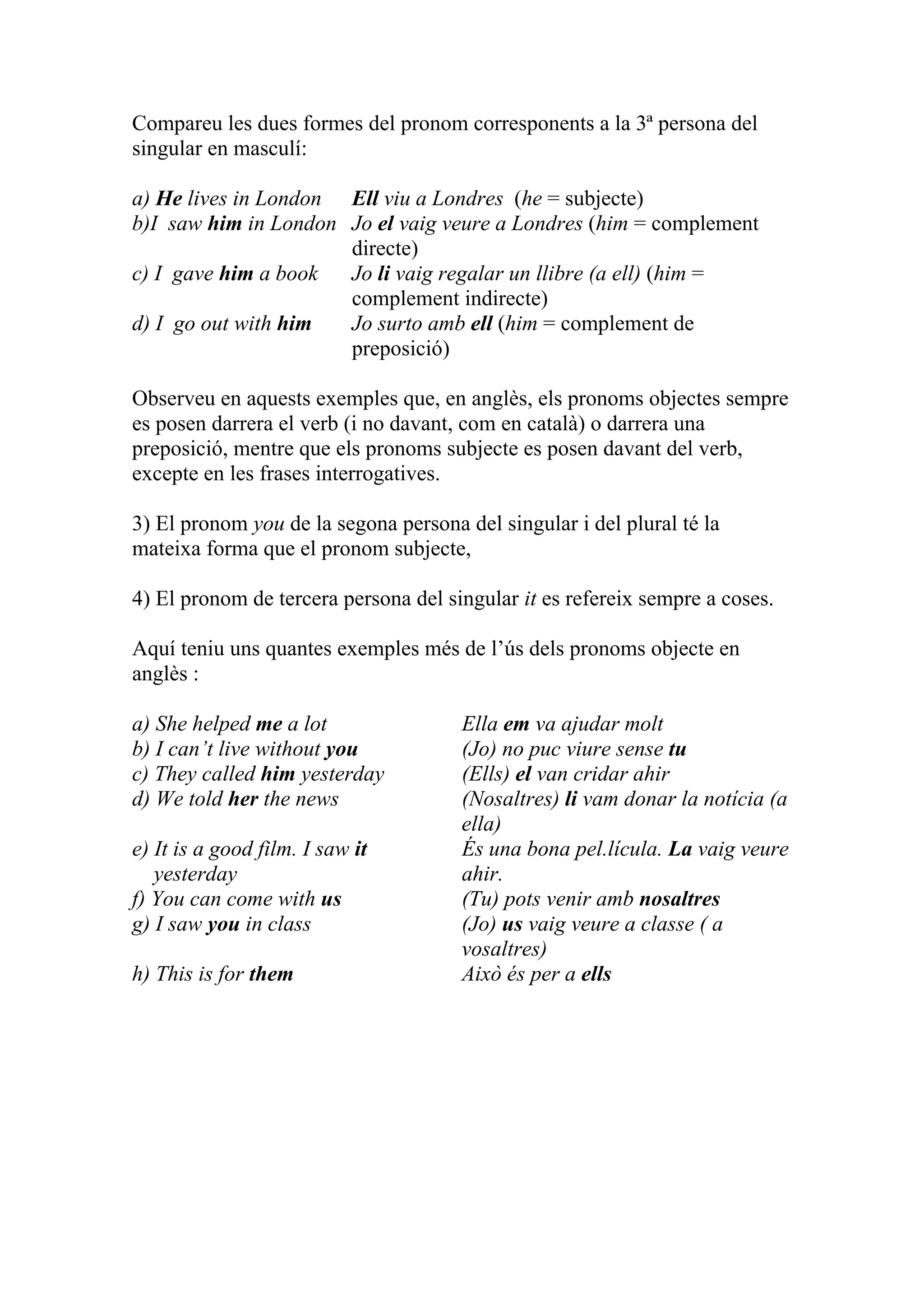 Compareu les dues formes del pronom corresponents a la 3ª persona del
singular en masculí:
a) He lives in London Ell viu a Londres (he = subjecte)
b)I saw him in London Jo el vaig veure a Londres (him = complement
directe)
c) I gave him a book Jo li vaig regalar un llibre (a ell) (him =
complement indirecte)
d) I go out with him Jo surto amb ell (him = complement de
preposició)
Observeu en aquests exemples que, en anglès, els pronoms objectes sempre
es posen darrera el verb (i no davant, com en català) o darrera una
preposició, mentre que els pronoms subjecte es posen davant del verb,
excepte en les frases interrogatives.
3) El pronom you de la segona persona del singular i del plural té la
mateixa forma que el pronom subjecte,
4) El pronom de tercera persona del singular it es refereix sempre a coses.
Aquí teniu uns quantes exemples més de l’ús dels pronoms objecte en
anglès :
a) She helped me a lot Ella em va ajudar molt
b) I can’t live without you (Jo) no puc viure sense tu
c) They called him yesterday (Ells) el van cridar ahir
d) We told her the news (Nosaltres) li vam donar la notícia (a
ella)
e) It is a good film. I saw it És una bona pel.lícula. La vaig veure
yesterday ahir.
f) You can come with us (Tu) pots venir amb nosaltres
g) I saw you in class (Jo) us vaig veure a classe ( a
vosaltres)
h) This is for them Això és per a ells
 