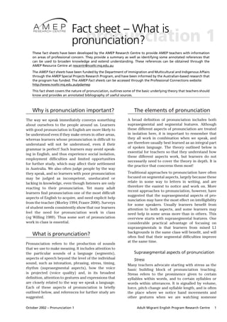 Fact sheet – What is
                                 pronunciation
                              pronunciation?                                                                          1
    These fact sheets have been developed by the AMEP Research Centre to provide AMEP teachers with information
    on areas of professional concern. They provide a summary as well as identifying some annotated references that
    can be used to broaden knowledge and extend understanding. These references can be obtained through the
    AMEP Resource Centre at rescentr@nceltr.mq.edu.au
    The AMEP Fact sheets have been funded by the Department of Immigration and Multicultural and Indigenous Affairs
    through the AMEP Special Projects Research Program, and have been informed by the Australian-based research that
    the program has funded. The AMEP Fact sheets can be accessed through the Professional Connections website:
    http://www.nceltr.mq.edu.au/pdamep
    This fact sheet covers the nature of pronunciation, outlines some of the basic underlying theory that teachers should
    know and provides an annotated bibliography of useful sources.



    Why is pronunciation important?                                    The elements of pronunciation
The way we speak immediately conveys something                    A broad definition of pronunciation includes both
about ourselves to the people around us. Learners                 suprasegmental and segmental features. Although
with good pronunciation in English are more likely to             these different aspects of pronunciation are treated
be understood even if they make errors in other areas,            in isolation here, it is important to remember that
whereas learners whose pronunciation is difficult to              they all work in combination when we speak, and
understand will not be understood, even if their                  are therefore usually best learned as an integral part
grammar is perfect! Such learners may avoid speak-                of spoken language. The theory outlined below is
                                                                  essential for teachers so that they understand how
ing in English, and thus experience social isolation,
                                                                  these different aspects work, but learners do not
employment difficulties and limited opportunities
                                                                  necessarily need to cover the theory in depth. It is
for further study, which may affect their settlement
                                                                  the practice that concerns them most!
in Australia. We also often judge people by the way
they speak, and so learners with poor pronunciation               Traditional approaches to pronunciation have often
may be judged as incompetent, uneducated or                       focused on segmental aspects, largely because these
lacking in knowledge, even though listeners are only              relate in some way to letters in writing, and are
reacting to their pronunciation. Yet many adult                   therefore the easiest to notice and work on. More
                                                                  recent approaches to pronunciation, however, have
learners find pronunciation one of the most difficult
                                                                  suggested that the suprasegmental aspects of pro-
aspects of English to acquire, and need explicit help
                                                                  nunciation may have the most effect on intelligibility
from the teacher (Morley 1994; Fraser 2000). Surveys
                                                                  for some speakers. Usually learners benefit from
of student needs consistently show that our learners              attention to both aspects, and some learners may
feel the need for pronunciation work in class                     need help in some areas more than in others. This
(eg Willing 1989). Thus some sort of pronunciation                overview starts with suprasegmental features. One
work in class is essential.                                       considerable practical advantage of focusing on
                                                                  suprasegmentals is that learners from mixed L1
                                                                  backgrounds in the same class will benefit, and will
    What is pronunciation?                                        often find that their segmental difficulties improve
                                                                  at the same time.
Pronunciation refers to the production of sounds
that we use to make meaning. It includes attention to
the particular sounds of a language (segments),                        Suprasegmental aspects of pronunciation
aspects of speech beyond the level of the individual                   Stress
sound, such as intonation, phrasing, stress, timing,              Many teachers advocate starting with stress as the
rhythm (suprasegmental aspects), how the voice                    basic building block of pronunciation teaching.
is projected (voice quality) and, in its broadest                 Stress refers to the prominence given to certain
definition, attention to gestures and expressions that            syllables within words, and to certain syllables or
are closely related to the way we speak a language.               words within utterances. It is signalled by volume,
Each of these aspects of pronunciation is briefly                 force, pitch change and syllable length, and is often
outlined below, and references for further study are              the place where we notice hand movements and
suggested.                                                        other gestures when we are watching someone

October 2002 – Pronunciation 1                                           Adult Migrant English Program Research Centre      1
 