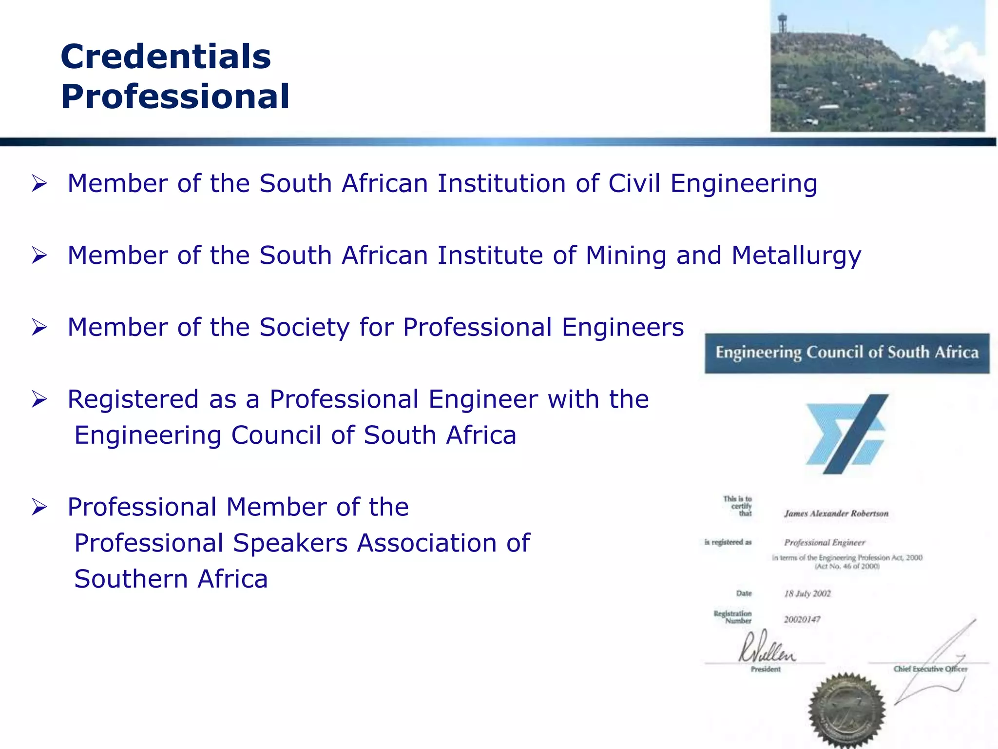 Credentials
Academic and Engineering
 End High School 1971 Grade 12 -- distinctions in Maths, Science and Biology
 Top Biology student in South Africa National Youth Science Week -- 1971
 BSc Engineering (Civil) Cum Laude -- 1976
 Doctor of Philosophy Civil Engineering -- 1985
 