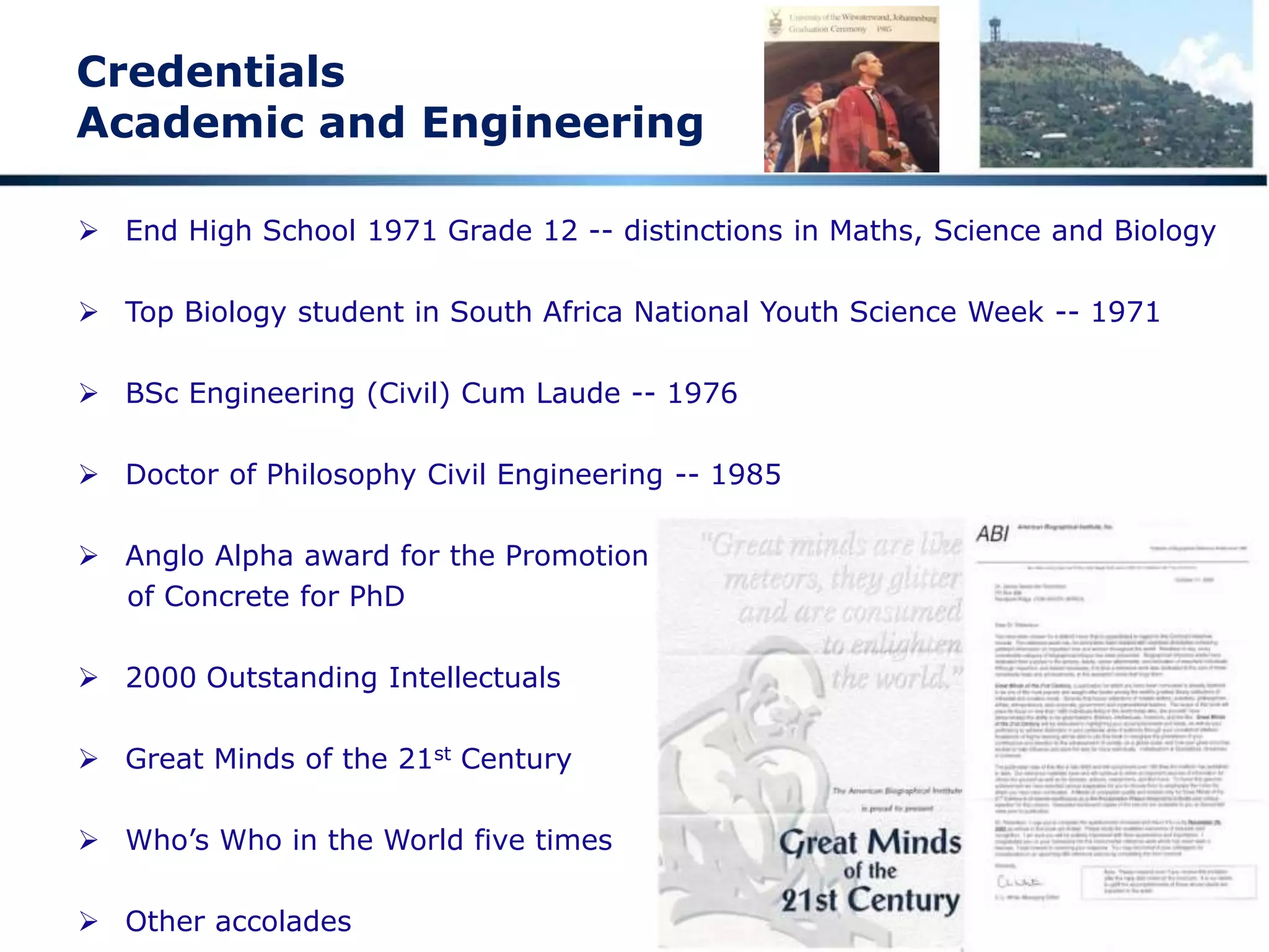 Credentials
Academic and Engineering
 End High School 1971 Grade 12 -- distinctions in Maths, Science and Biology
 Top Biology student in South Africa National Youth Science Week -- 1971
 BSc Engineering (Civil) Cum Laude -- 1976
 Doctor of Philosophy Civil Engineering -- 1985
 Anglo Alpha award for the Promotion
of Concrete for PhD
 