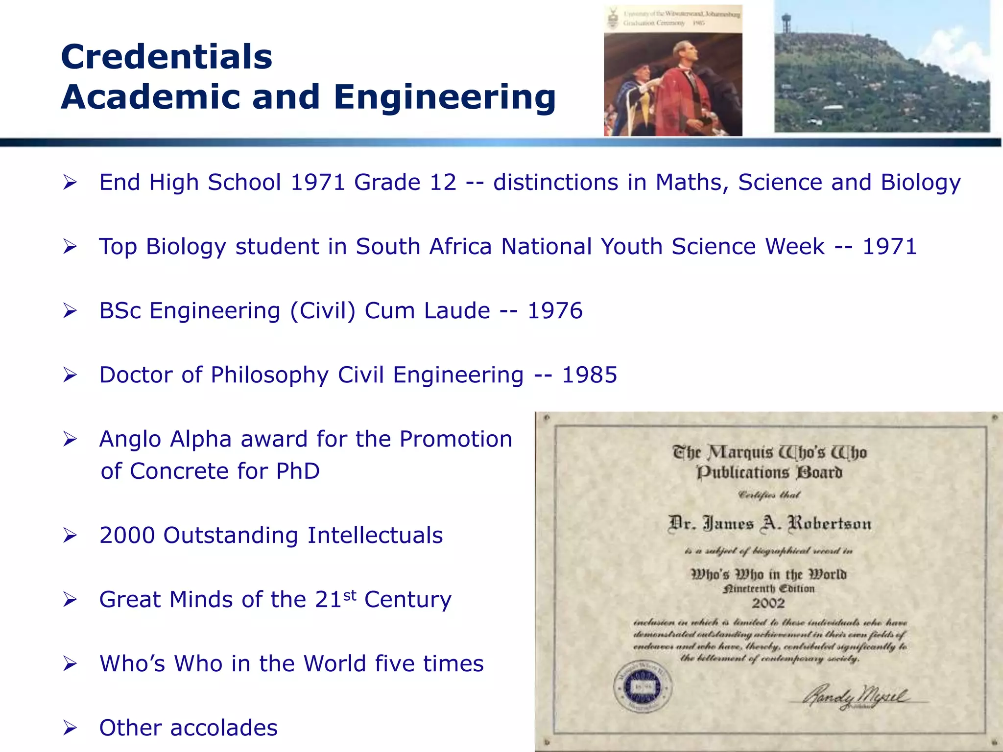 Credentials
Academic and Engineering
 End High School 1971 Grade 12 -- distinctions in Maths, Science and Biology
 Top Biology student in South Africa National Youth Science Week -- 1971
 BSc Engineering (Civil) Cum Laude -- 1976
 Doctor of Philosophy Civil Engineering -- 1985
 Anglo Alpha award for the Promotion
of Concrete for PhD
 2000 Outstanding Intellectuals
 