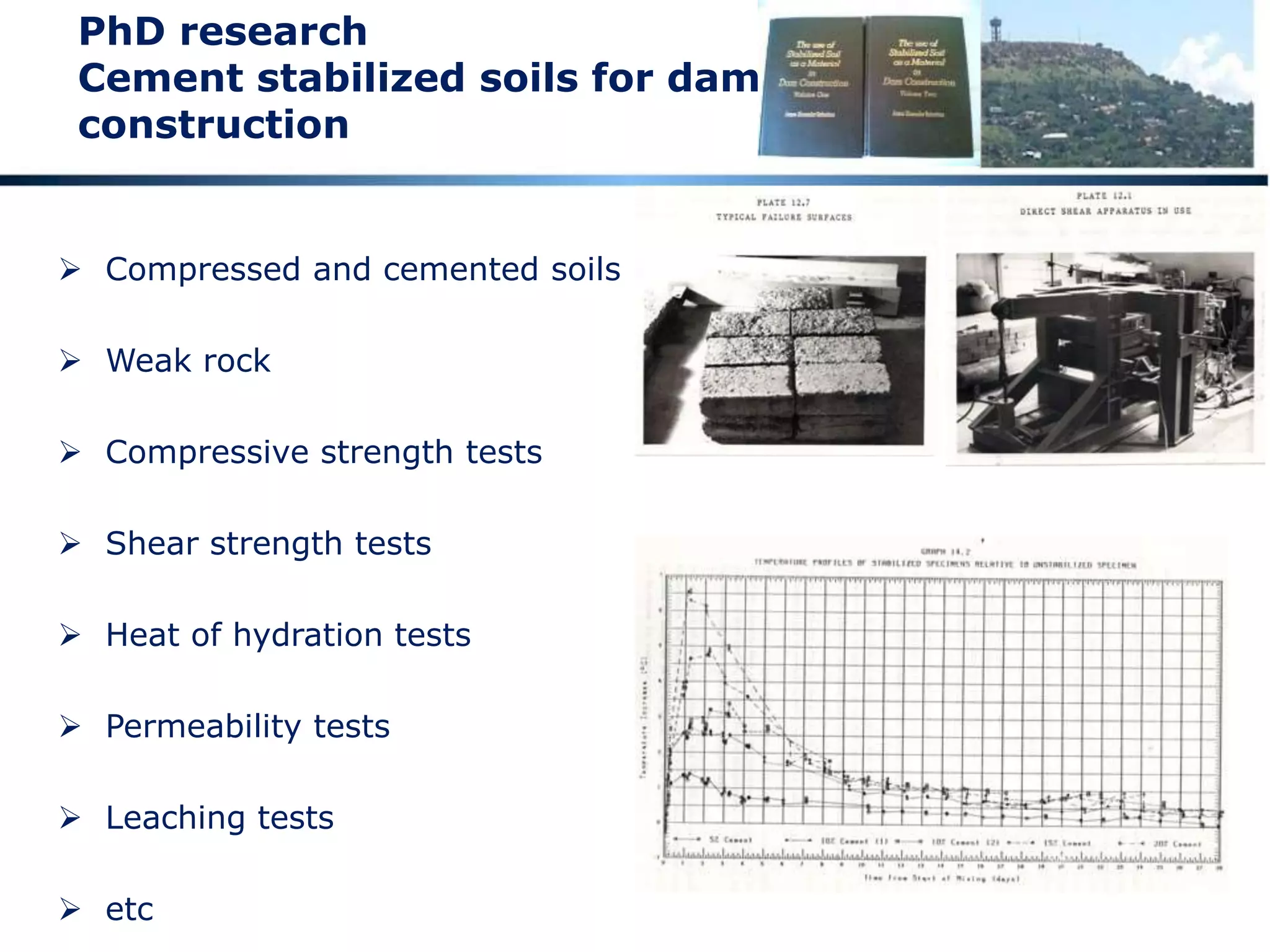 Engineering geotechnics and geology
 Geology a childhood interest that remains to this day
 Fathers best friend a mining engineer
 Down diverse types of mine
 Geology at University with particular emphasis on the
Witwatersrand
 PhD in Materials Science and Geotechnics – Cement Stabilized Soils for the
Construction of large dams – manufacture of rock-like material through
the application of pressure and cement
 Consulting with regard to Mining Geotechnics at diverse mines around
Southern Africa
 Ongoing interest in Geology and Topography as I travel around
 Also a study of ceramics
 