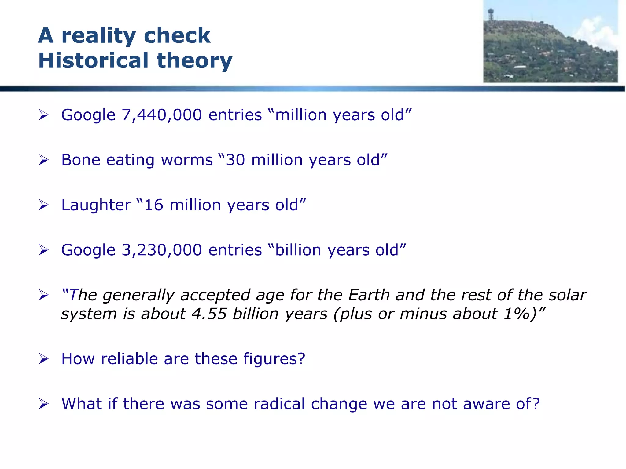 “Extrapolation should be avoided”
A fundamental engineering principle
 Only limited increments outside known ranges
 Fundamental principle of engineering analysis and design
 Google search for words ‘extrapolation should be avoided’ 6,180,000
pages with the words on the same page
 965 pages with the exact phrase “extrapolation should be avoided”
 Any theory that relies on extrapolation MUST be suspect
 All theories relating to the origin of the earth, the age of the earth,
the age of geological formations, etc are THEORIES
 Examine such theories critically and do NOT suspend your intellect
 