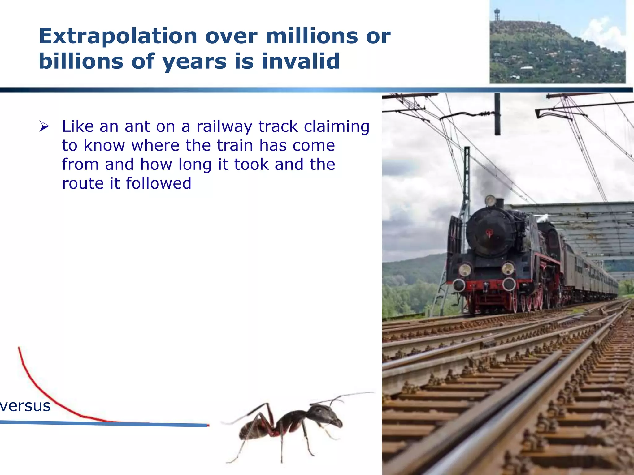 “Extrapolation should be avoided”
A fundamental engineering principle
 Only limited increments outside known ranges
 Fundamental principle of engineering analysis and design
 Google search for words ‘extrapolation should be avoided’ 6,180,000
pages with the words on the same page
 965 pages with the exact phrase “extrapolation should be avoided”
 Any theory that relies on extrapolation MUST be suspect
 All theories relating to the origin of the earth, the age of the earth,
the age of geological formations, etc are THEORIES
 Examine such theories critically and do NOT suspend your intellect
 