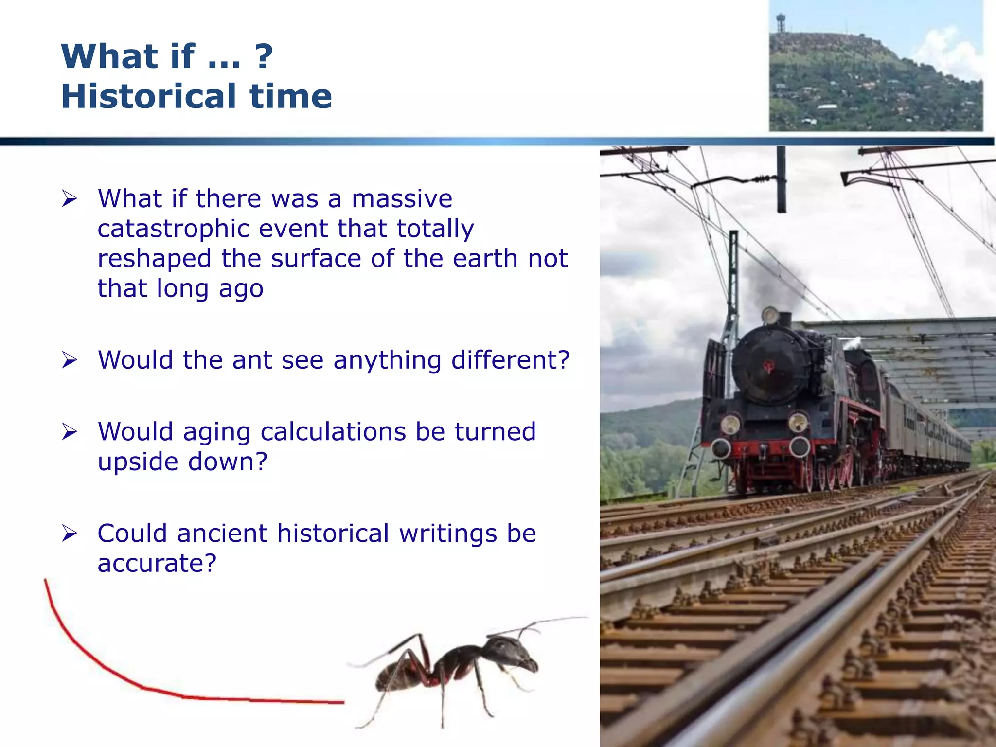 A reality check
Historical theory
 Google 7,440,000 entries “million years old”
 Bone eating worms “30 million years old”
 Laughter “16 million years old”
 Google 3,230,000 entries “billion years old”
 “The generally accepted age for the Earth and the rest of the solar
system is about 4.55 billion years (plus or minus about 1%)”
 How reliable are these figures?
 What if there was some radical change we are not aware of?
 