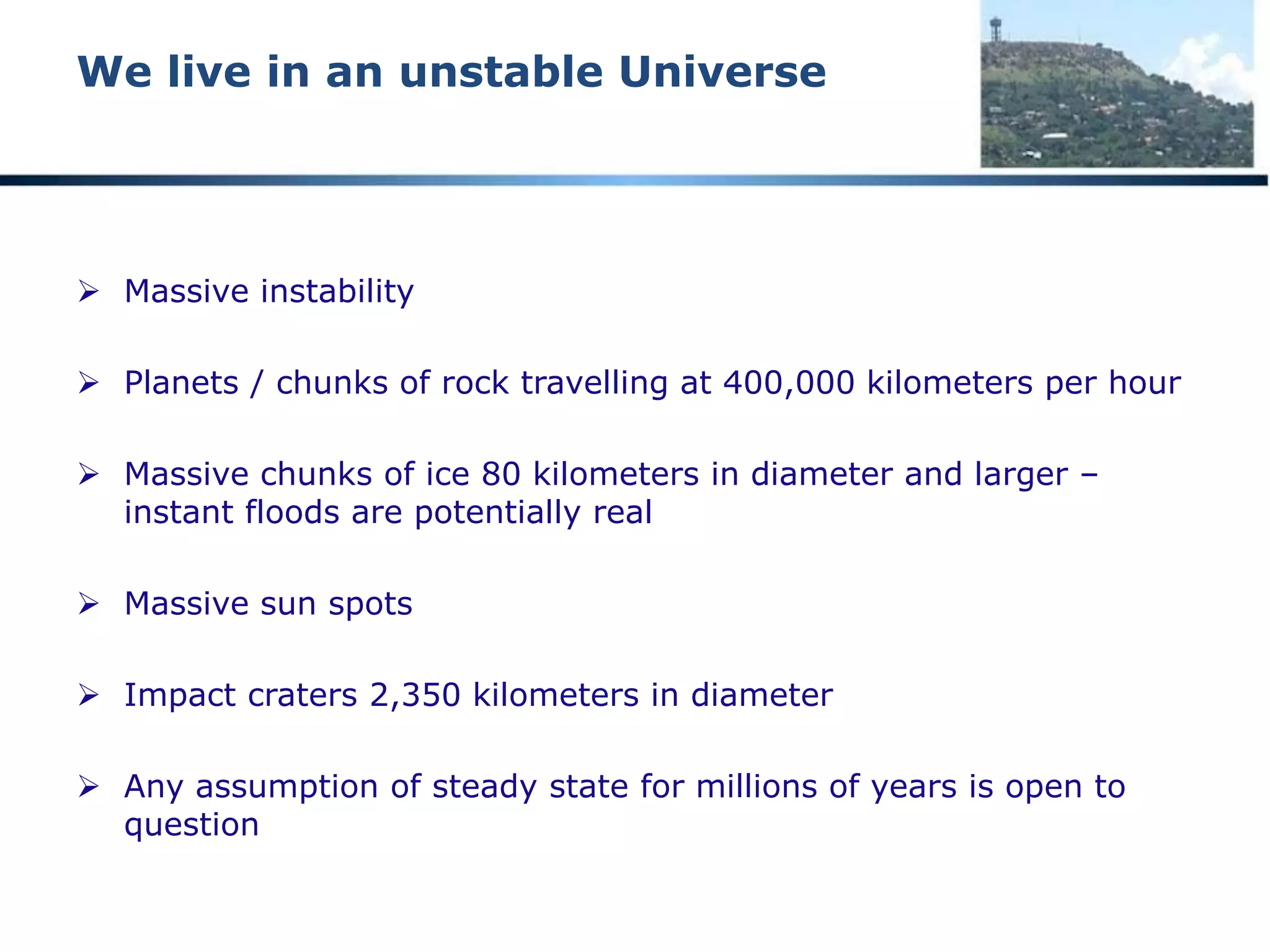 We live in an unstable Universe
NASA -- Kuiper Belt massive chunks of
ice in space
 “NASA's Hubble Space Telescope has
discovered the smallest object ever seen in
visible light in the Kuiper Belt, a vast ring
of icy debris that is encircling the
outer rim of the solar system just
beyond Neptune.
 “This artist's concept of the needle-in-a-
haystack object found by Hubble is only
3,200 feet across and a whopping 4.2
billion miles away. The smallest Kuiper Belt
Object (KBO) seen previously in reflected
light is roughly 30 miles across, or 50
times larger.
 “Hubble observations of nearby stars show
that a number of them have Kuiper Belt-
like disks of icy debris encircling them.”
 