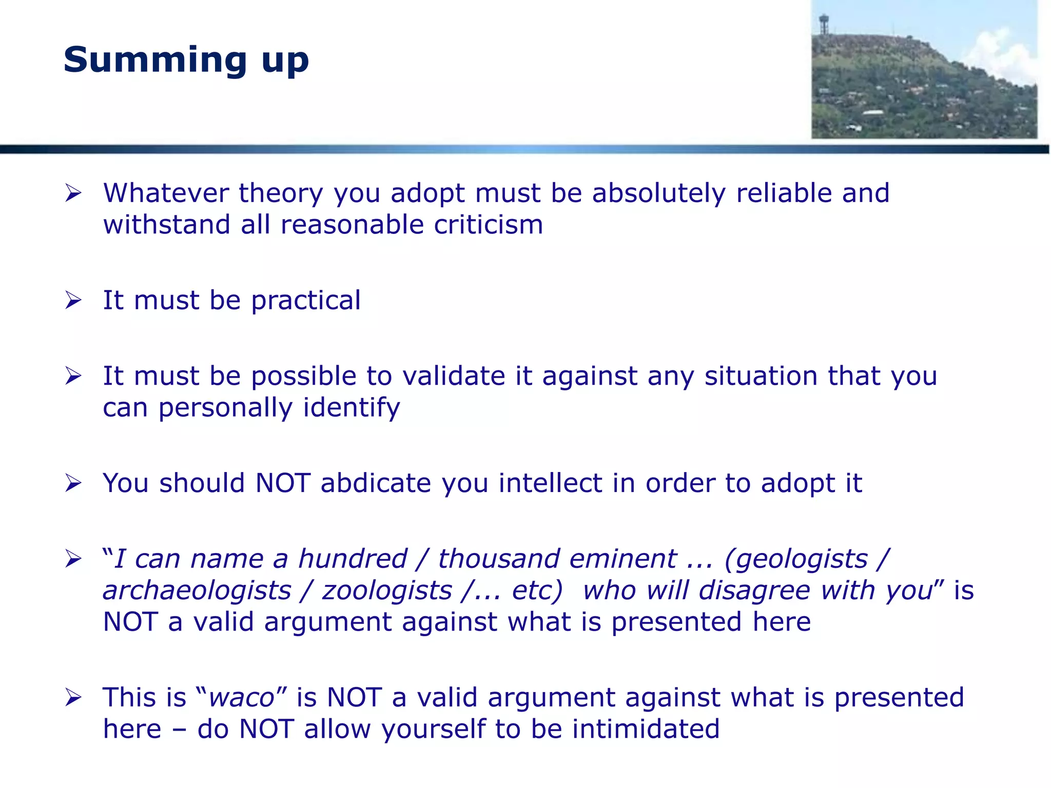Be critical
Take time to digest what I present
 What follows is highly controversial
 Turns widely held theories on their head
 Requires a major rethink if you accept what is presented
 Do NOT take snap decisions for or against
 Weigh up the evidence and make a considered decision
 Look around as you travel and see whether what is proposed here
explains the topography and geology elsewhere in the world
 I am confident that the interpretation postulated here is valid,
valuable and an accurate interpretation of key elements of terrain
formation and, by extension, history
 