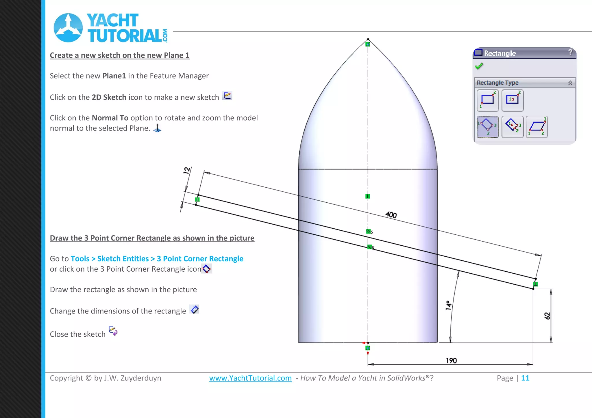 Copyright © by J.W. Zuyderduyn www.YachtTutorial.com - How To Model a Yacht in SolidWorks®? Page | 11
Create a new sketch on the new Plane 1
Select the new Plane1 in the Feature Manager
Click on the 2D Sketch icon to make a new sketch
Click on the Normal To option to rotate and zoom the model
normal to the selected Plane.
Draw the 3 Point Corner Rectangle as shown in the picture
Go to Tools > Sketch Entities > 3 Point Corner Rectangle
or click on the 3 Point Corner Rectangle icon
Draw the rectangle as shown in the picture
Change the dimensions of the rectangle
Close the sketch
 