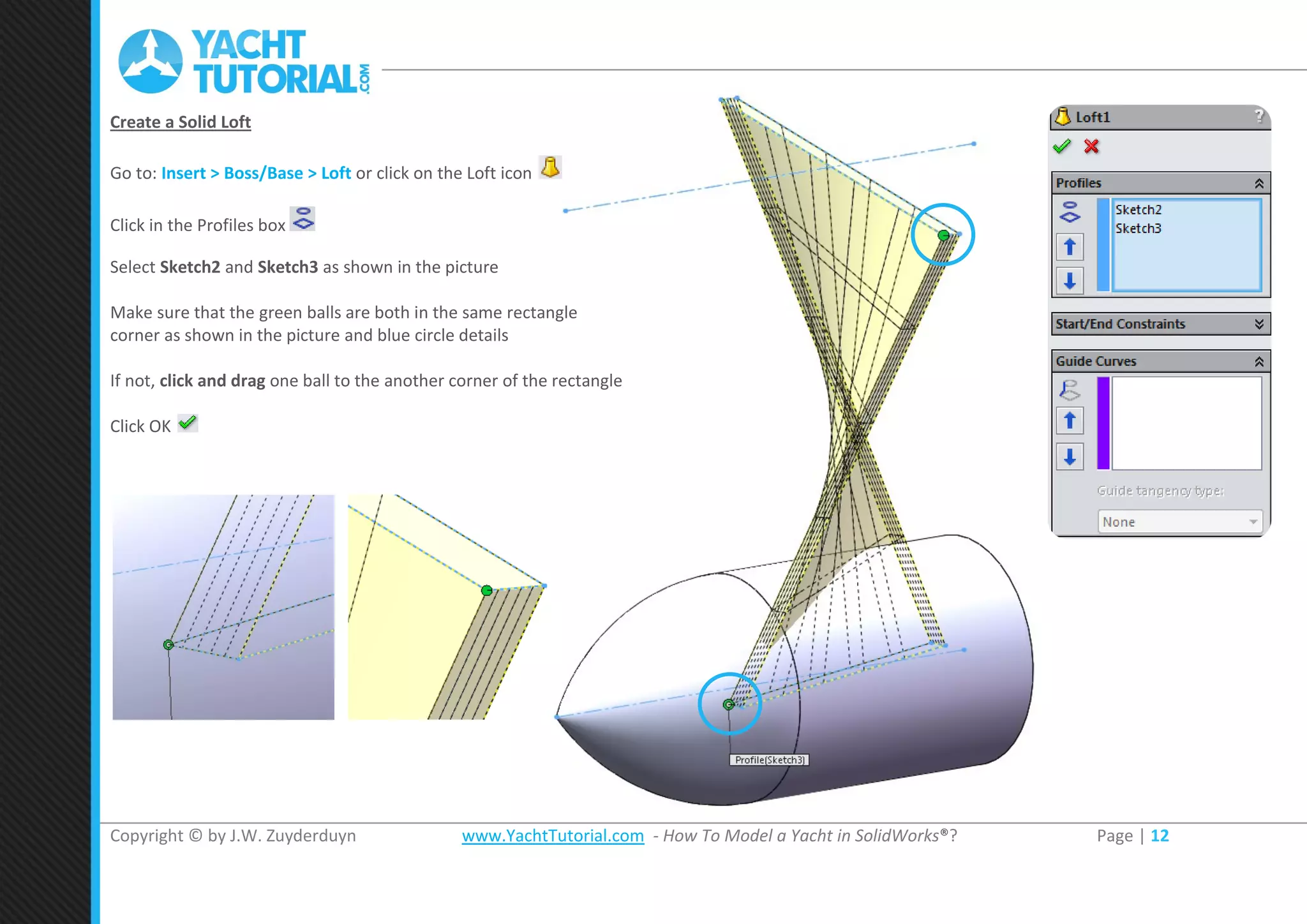 Copyright © by J.W. Zuyderduyn www.YachtTutorial.com - How To Model a Yacht in SolidWorks®? Page | 12
Create a Solid Loft
Go to: Insert > Boss/Base > Loft or click on the Loft icon
Click in the Profiles box
Select Sketch2 and Sketch3 as shown in the picture
Make sure that the green balls are both in the same rectangle
corner as shown in the picture and blue circle details
If not, click and drag one ball to the another corner of the rectangle
Click OK
 