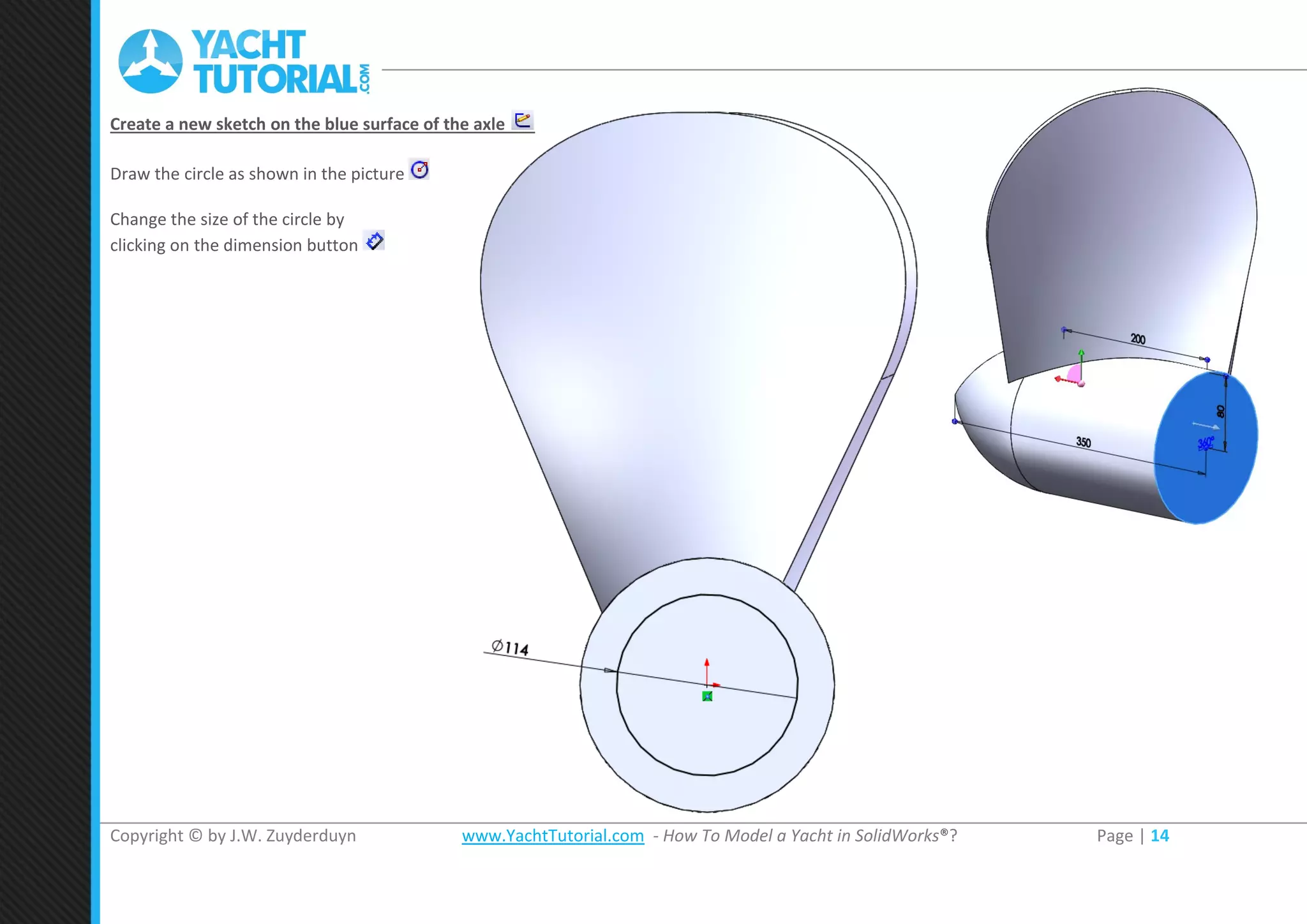 Copyright © by J.W. Zuyderduyn www.YachtTutorial.com - How To Model a Yacht in SolidWorks®? Page | 14
Create a new sketch on the blue surface of the axle
Draw the circle as shown in the picture
Change the size of the circle by
clicking on the dimension button
 