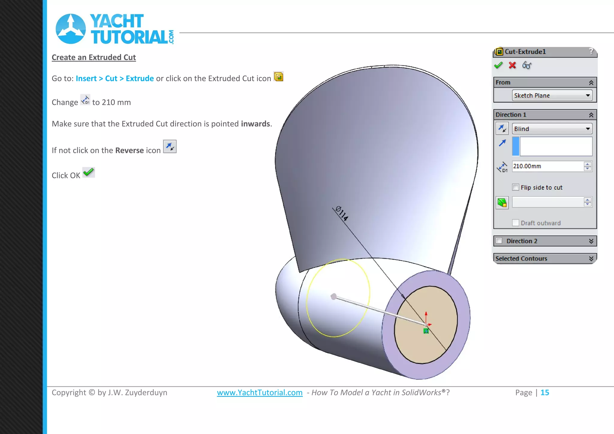 Copyright © by J.W. Zuyderduyn www.YachtTutorial.com - How To Model a Yacht in SolidWorks®? Page | 15
Create an Extruded Cut
Go to: Insert > Cut > Extrude or click on the Extruded Cut icon
Change to 210 mm
Make sure that the Extruded Cut direction is pointed inwards.
If not click on the Reverse icon
Click OK
 