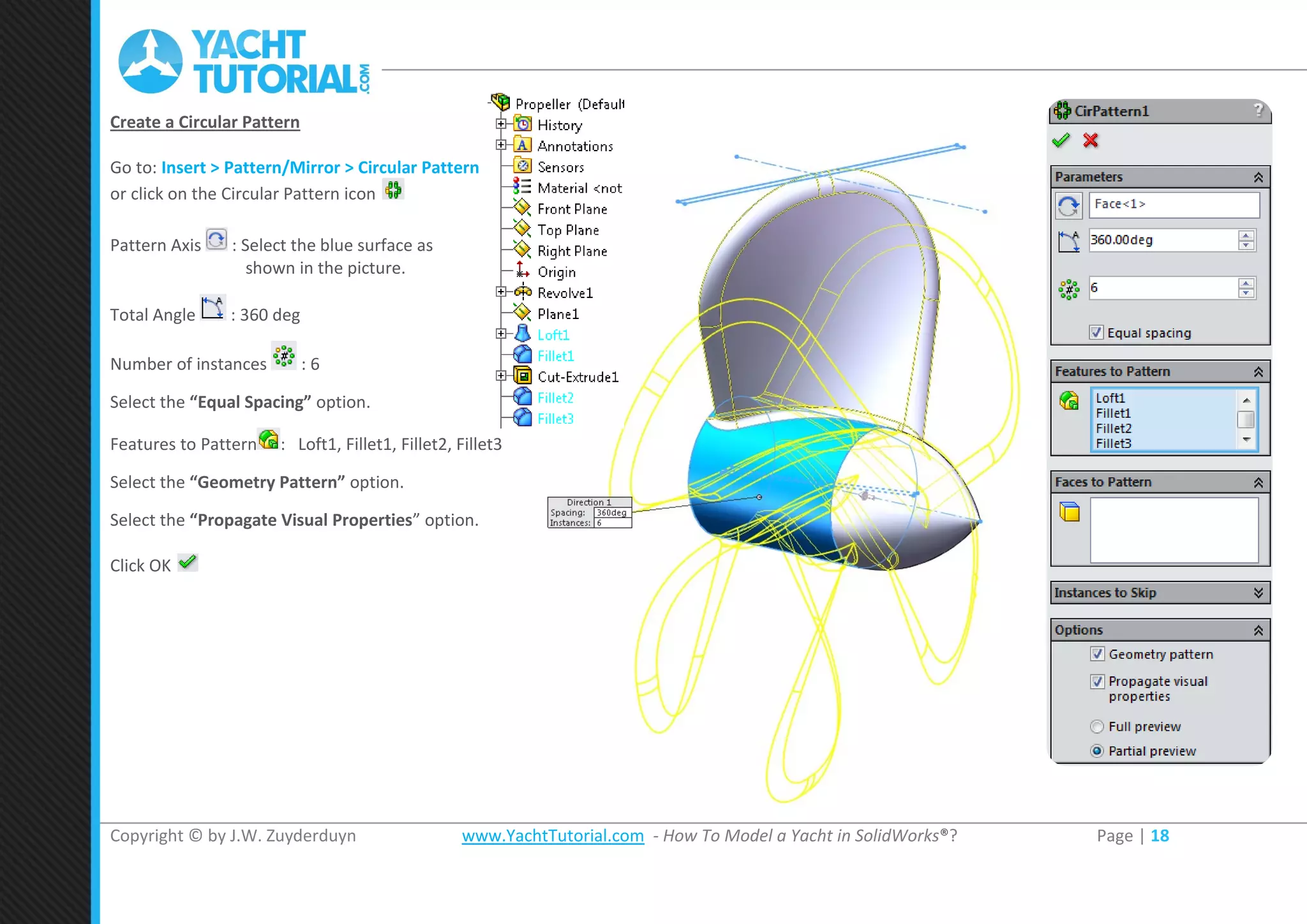 Copyright © by J.W. Zuyderduyn www.YachtTutorial.com - How To Model a Yacht in SolidWorks®? Page | 18
Create a Circular Pattern
Go to: Insert > Pattern/Mirror > Circular Pattern
or click on the Circular Pattern icon
Pattern Axis : Select the blue surface as
shown in the picture.
Total Angle : 360 deg
Number of instances : 6
Select the “Equal Spacing” option.
Features to Pattern : Loft1, Fillet1, Fillet2, Fillet3
Select the “Geometry Pattern” option.
Select the “Propagate Visual Properties” option.
Click OK
 