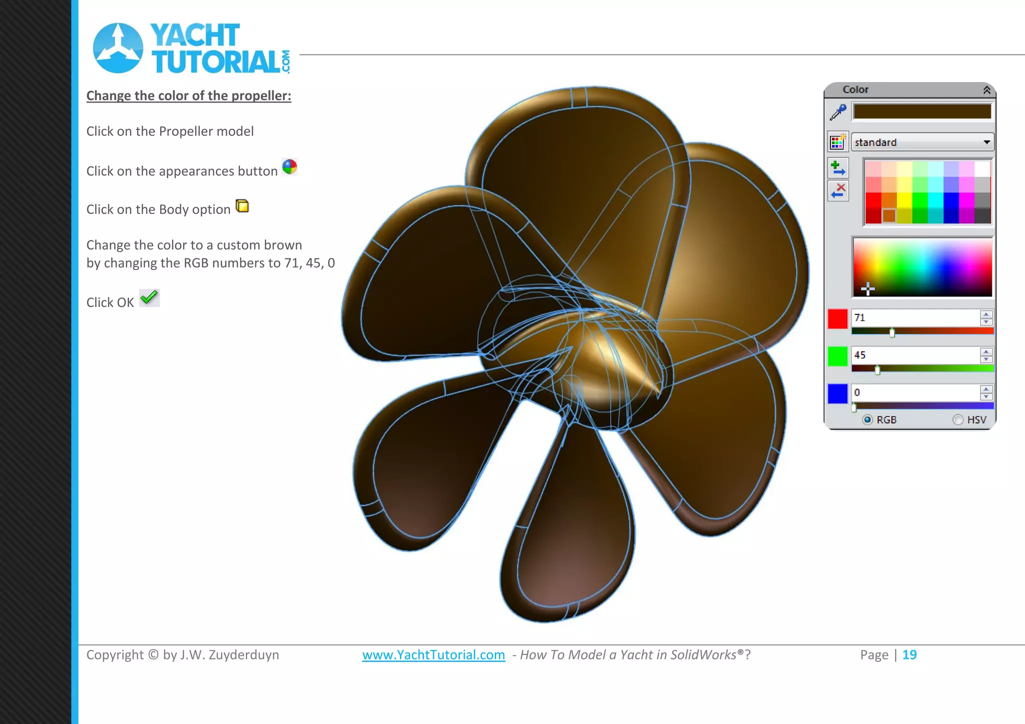 Copyright © by J.W. Zuyderduyn www.YachtTutorial.com - How To Model a Yacht in SolidWorks®? Page | 19
Change the color of the propeller:
Click on the Propeller model
Click on the appearances button
Click on the Body option
Change the color to a custom brown
by changing the RGB numbers to 71, 45, 0
Click OK
 