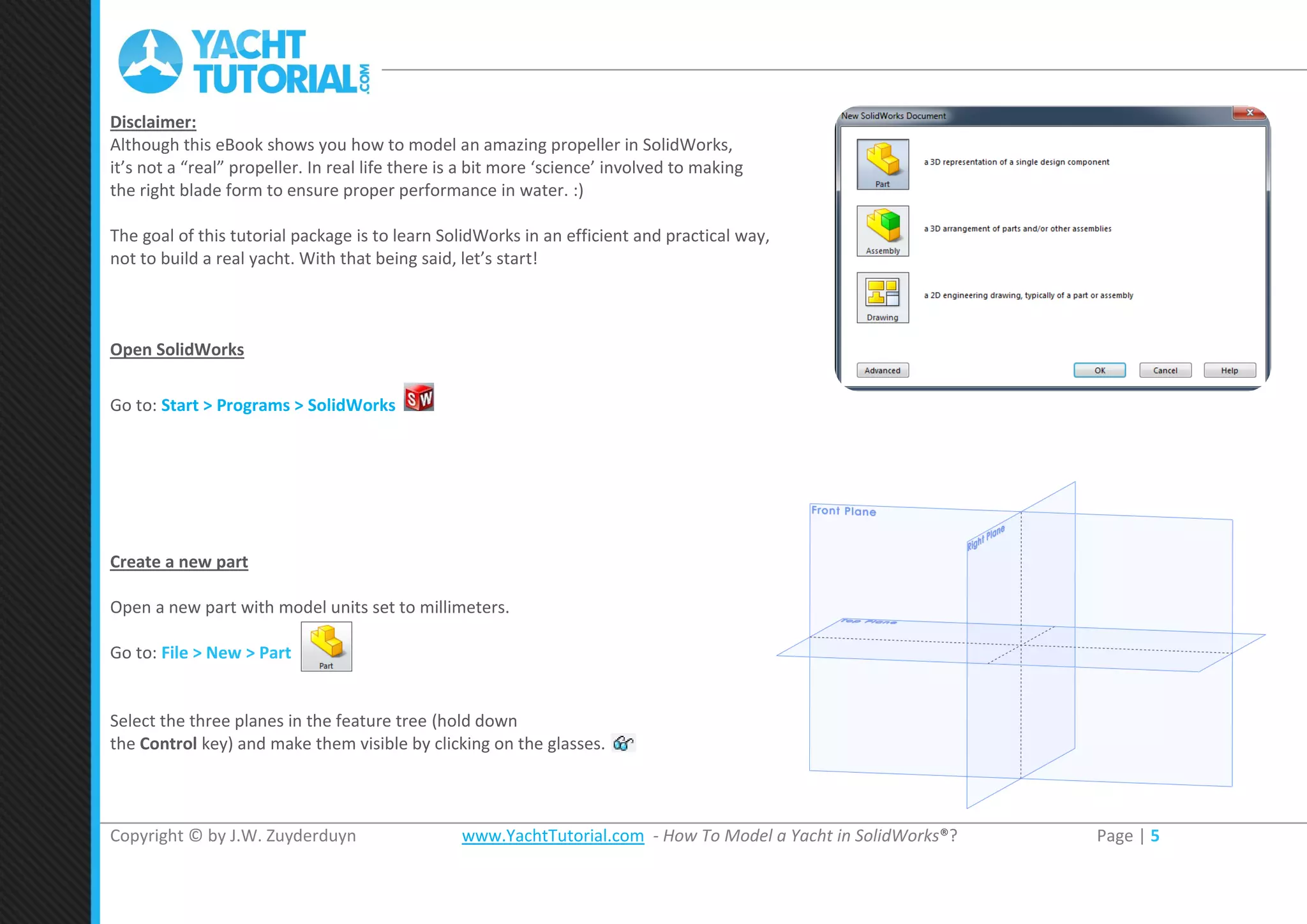 Copyright © by J.W. Zuyderduyn www.YachtTutorial.com - How To Model a Yacht in SolidWorks®? Page | 5
Disclaimer:
Although this eBook shows you how to model an amazing propeller in SolidWorks,
it’s not a “real” propeller. In real life there is a bit more ‘science’ involved to making
the right blade form to ensure proper performance in water. :)
The goal of this tutorial package is to learn SolidWorks in an efficient and practical way,
not to build a real yacht. With that being said, let’s start!
Open SolidWorks
Go to: Start > Programs > SolidWorks
Create a new part
Open a new part with model units set to millimeters.
Go to: File > New > Part
Select the three planes in the feature tree (hold down
the Control key) and make them visible by clicking on the glasses.
 