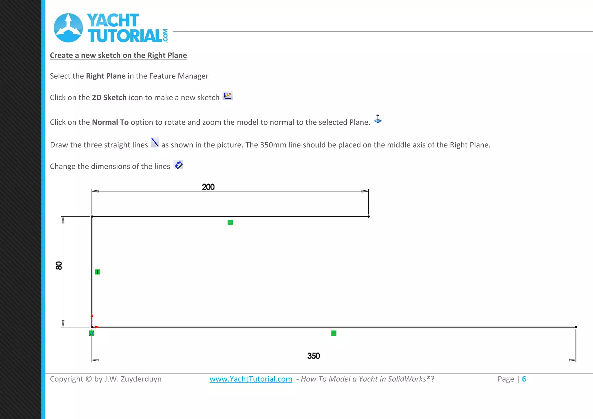 Copyright © by J.W. Zuyderduyn www.YachtTutorial.com - How To Model a Yacht in SolidWorks®? Page | 6
Create a new sketch on the Right Plane
Select the Right Plane in the Feature Manager
Click on the 2D Sketch icon to make a new sketch
Click on the Normal To option to rotate and zoom the model to normal to the selected Plane.
Draw the three straight lines as shown in the picture. The 350mm line should be placed on the middle axis of the Right Plane.
Change the dimensions of the lines
 