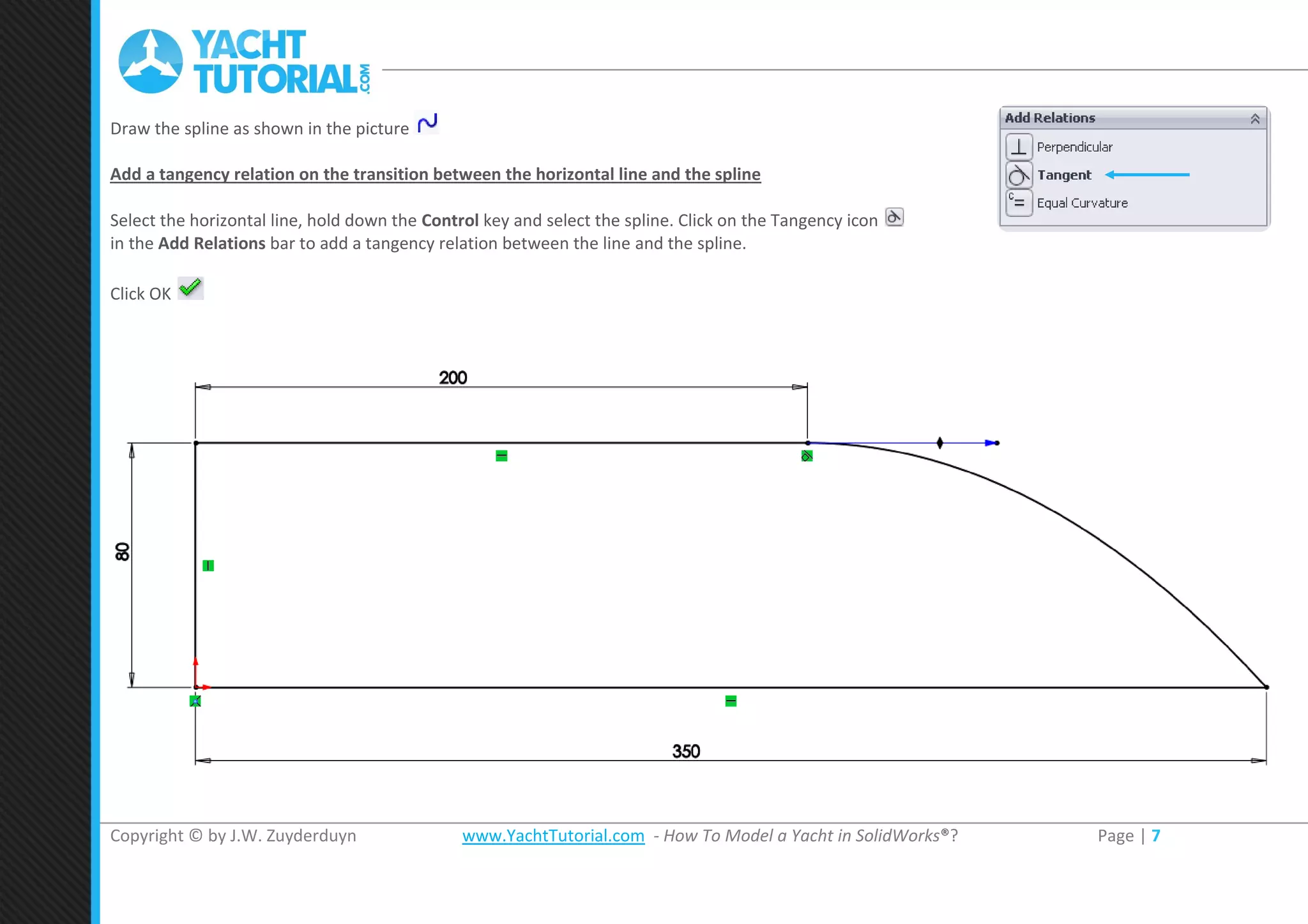 Copyright © by J.W. Zuyderduyn www.YachtTutorial.com - How To Model a Yacht in SolidWorks®? Page | 7
Draw the spline as shown in the picture
Add a tangency relation on the transition between the horizontal line and the spline
Select the horizontal line, hold down the Control key and select the spline. Click on the Tangency icon
in the Add Relations bar to add a tangency relation between the line and the spline.
Click OK
 