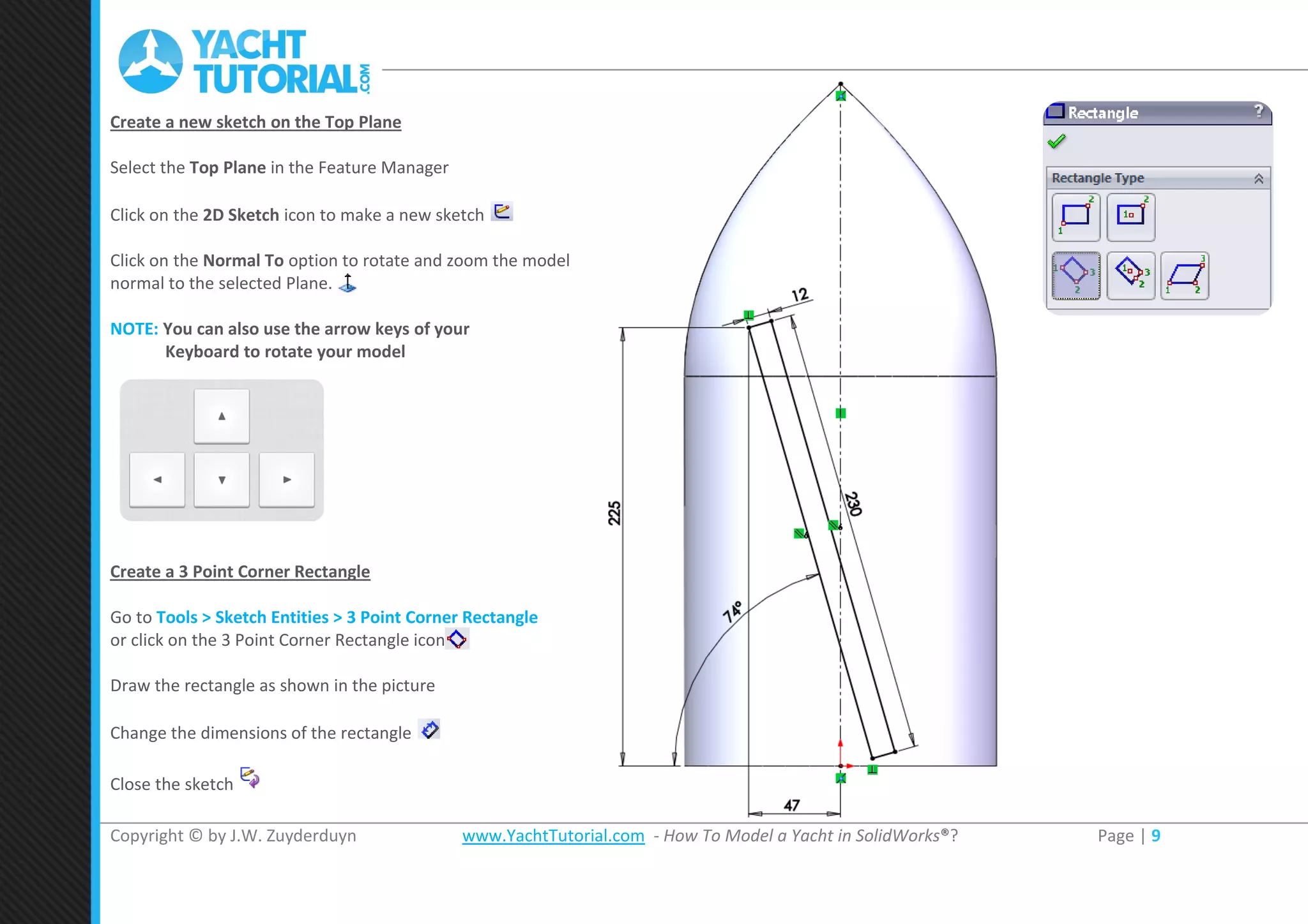 Copyright © by J.W. Zuyderduyn www.YachtTutorial.com - How To Model a Yacht in SolidWorks®? Page | 9
Create a new sketch on the Top Plane
Select the Top Plane in the Feature Manager
Click on the 2D Sketch icon to make a new sketch
Click on the Normal To option to rotate and zoom the model
normal to the selected Plane.
NOTE: You can also use the arrow keys of your
Keyboard to rotate your model
Create a 3 Point Corner Rectangle
Go to Tools > Sketch Entities > 3 Point Corner Rectangle
or click on the 3 Point Corner Rectangle icon
Draw the rectangle as shown in the picture
Change the dimensions of the rectangle
Close the sketch
 
