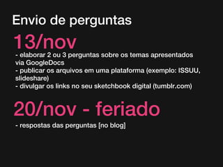 Envio de perguntas

13/nov

- elaborar 2 ou 3 perguntas sobre os temas apresentados
via GoogleDocs
- publicar os arquivos em uma plataforma (exemplo: ISSUU,
slideshare)
- divulgar os links no seu sketchbook digital (tumblr.com)

20/nov - feriado
- respostas das perguntas [no blog]

 