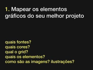 1. Mapear os elementos
gráficos do seu melhor projeto

quais fontes?
quais cores?
qual o grid?
quais os elementos?
como são as imagens? ilustrações?

 