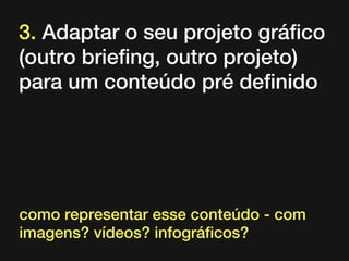 3. Adaptar o seu projeto gráfico
(outro briefing, outro projeto)
para um conteúdo pré definido

como representar esse conteúdo - com
imagens? vídeos? infográficos?

 