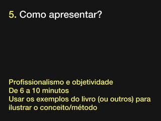 5. Como apresentar?

Profissionalismo e objetividade
De 6 a 10 minutos
Usar os exemplos do livro (ou outros) para
ilustrar o conceito/método

 