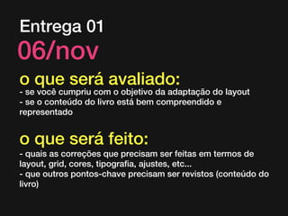 Entrega 01

06/nov

o que será avaliado:

- se você cumpriu com o objetivo da adaptação do layout
- se o conteúdo do livro está bem compreendido e
representado

o que será feito:
- quais as correções que precisam ser feitas em termos de
layout, grid, cores, tipografia, ajustes, etc...
- que outros pontos-chave precisam ser revistos (conteúdo do
livro)

 