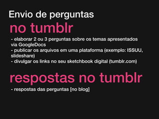 Envio de perguntas
no tumblr
- elaborar 2 ou 3 perguntas sobre os temas apresentados
via GoogleDocs
- publicar os arquivos em uma plataforma (exemplo: ISSUU,
slideshare)
- divulgar os links no seu sketchbook digital (tumblr.com)
respostas no tumblr
- respostas das perguntas [no blog]
 