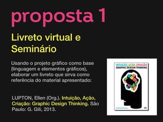 LUPTON, Ellen (Org.). Intuição, Ação,
Criação: Graphic Design Thinking. São
Paulo: G. Gili, 2013.
proposta 1
Livreto virtual e
Seminário
 
Usando o projeto gráfico como base
(linguagem e elementos gráficos),
elaborar um livreto que sirva como
referência do material apresentado:
 