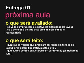 Entrega 01
próxima aula
o que será avaliado:
- se você cumpriu com o objetivo da adaptação do layout
- se o conteúdo do livro está bem compreendido e
representado
o que será feito:
- quais as correções que precisam ser feitas em termos de
layout, grid, cores, tipografia, ajustes, etc...
- que outros pontos-chave precisam ser revistos (conteúdo do
livro)
 