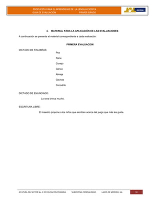 JEFATURA DEL SECTOR No. 2 DE EDUCACION PRIMARIA. SUBSISTEMA FEDERALIZADO. LAGOS DE MORENO, JAL 18
PROPUESTA PARA EL APRENDIZAJE DE LA LENGUA ESCRITA
GUIA DE EVALUACION PRIMER GRADO
4. MATERIAL PARA LA APLICACIÓN DE LAS EVALUACIONES
A continuación se presenta el material correspondiente a cada evaluación:
PRIMERA EVALUACION
DICTADO DE PALABRAS:
Pez
Rana
Conejo
Ganso
Almeja
Gaviota
Cocodrilo
DICTADO DE ENUNCIADO:
La rana brinca mucho.
ESCRITURA LIBRE:
El maestro propone a los niños que escriban acerca del juego que más les gusta.
 
