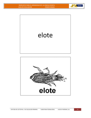 JEFATURA DEL SECTOR No. 2 DE EDUCACION PRIMARIA. SUBSISTEMA FEDERALIZADO. LAGOS DE MORENO, JAL 19
PROPUESTA PARA EL APRENDIZAJE DE LA LENGUA ESCRITA
GUIA DE EVALUACION PRIMER GRADO
elote
 