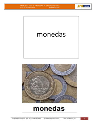 JEFATURA DEL SECTOR No. 2 DE EDUCACION PRIMARIA. SUBSISTEMA FEDERALIZADO. LAGOS DE MORENO, JAL 20
PROPUESTA PARA EL APRENDIZAJE DE LA LENGUA ESCRITA
GUIA DE EVALUACION PRIMER GRADO
monedas
 