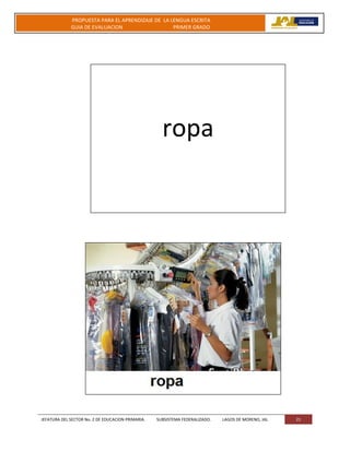 JEFATURA DEL SECTOR No. 2 DE EDUCACION PRIMARIA. SUBSISTEMA FEDERALIZADO. LAGOS DE MORENO, JAL 21
PROPUESTA PARA EL APRENDIZAJE DE LA LENGUA ESCRITA
GUIA DE EVALUACION PRIMER GRADO
ropa
 