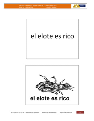 JEFATURA DEL SECTOR No. 2 DE EDUCACION PRIMARIA. SUBSISTEMA FEDERALIZADO. LAGOS DE MORENO, JAL 22
PROPUESTA PARA EL APRENDIZAJE DE LA LENGUA ESCRITA
GUIA DE EVALUACION PRIMER GRADO
el elote es rico
 