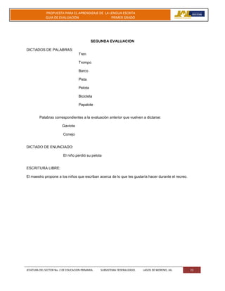 JEFATURA DEL SECTOR No. 2 DE EDUCACION PRIMARIA. SUBSISTEMA FEDERALIZADO. LAGOS DE MORENO, JAL 23
PROPUESTA PARA EL APRENDIZAJE DE LA LENGUA ESCRITA
GUIA DE EVALUACION PRIMER GRADO
SEGUNDA EVALUACION
DICTADOS DE PALABRAS:
Tren
Trompo
Barco
Pista
Pelota
Bicicleta
Papalote
Palabras correspondientes a la evaluación anterior que vuelven a dictarse:
Gaviota
Conejo
DICTADO DE ENUNCIADO:
El niño perdió su pelota
ESCRITURA LIBRE:
El maestro propone a los niños que escriban acerca de lo que les gustaría hacer durante el recreo.
 