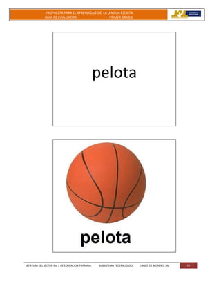 JEFATURA DEL SECTOR No. 2 DE EDUCACION PRIMARIA. SUBSISTEMA FEDERALIZADO. LAGOS DE MORENO, JAL 24
PROPUESTA PARA EL APRENDIZAJE DE LA LENGUA ESCRITA
GUIA DE EVALUACION PRIMER GRADO
pelota
 
