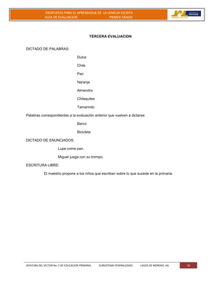 JEFATURA DEL SECTOR No. 2 DE EDUCACION PRIMARIA. SUBSISTEMA FEDERALIZADO. LAGOS DE MORENO, JAL 28
PROPUESTA PARA EL APRENDIZAJE DE LA LENGUA ESCRITA
GUIA DE EVALUACION PRIMER GRADO
TERCERA EVALUACION
DICTADO DE PALABRAS:
Dulce
Chile
Pan
Naranja
Almendra
Chilaquiles
Tamarindo
Palabras correspondientes a la evaluación anterior que vuelven a dictarse:
Barco
Bicicleta
DICTADO DE ENUNCIADOS:
Lupe come pan.
Miguel juega con su trompo.
ESCRITURA LIBRE:
El maestro propone a los niños que escriban sobre lo que sucede en la primaria.
 