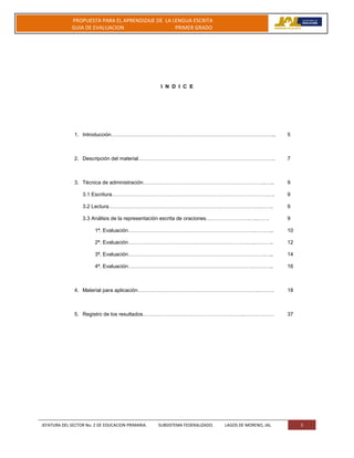 JEFATURA DEL SECTOR No. 2 DE EDUCACION PRIMARIA. SUBSISTEMA FEDERALIZADO. LAGOS DE MORENO, JAL 3
PROPUESTA PARA EL APRENDIZAJE DE LA LENGUA ESCRITA
GUIA DE EVALUACION PRIMER GRADO
I N D I C E
1. Introducción………………………………………………………………………………….. 5
2. Descripción del material……………………………………………………………………. 7
3. Técnica de administración……………………………………………………………..….. 9
3.1 Escritura…………………………………………………………………………………. 9
3.2 Lectura…………………………………………………………………………….……. 9
3.3 Análisis de la representación escrita de oraciones…………………….…..……. 9
1ª. Evaluación……………………………………………………………….……….. 10
2ª. Evaluación……………………………………………………………….……….. 12
3ª. Evaluación…………………………………………………………………….….. 14
4ª. Evaluación……………………………………………………………….……….. 16
4. Material para aplicación…………………………………………………………….……… 18
5. Registro de los resultados………………………………………………….……………… 37
 
