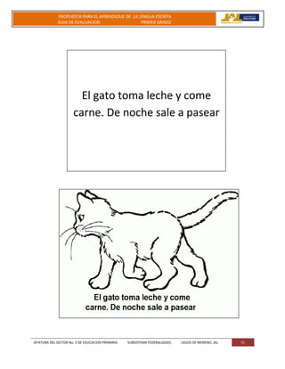 JEFATURA DEL SECTOR No. 2 DE EDUCACION PRIMARIA. SUBSISTEMA FEDERALIZADO. LAGOS DE MORENO, JAL 31
PROPUESTA PARA EL APRENDIZAJE DE LA LENGUA ESCRITA
GUIA DE EVALUACION PRIMER GRADO
El gato toma leche y come
carne. De noche sale a pasear
 