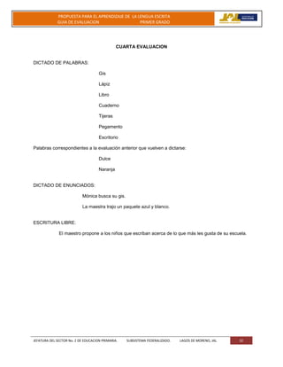 JEFATURA DEL SECTOR No. 2 DE EDUCACION PRIMARIA. SUBSISTEMA FEDERALIZADO. LAGOS DE MORENO, JAL 32
PROPUESTA PARA EL APRENDIZAJE DE LA LENGUA ESCRITA
GUIA DE EVALUACION PRIMER GRADO
CUARTA EVALUACION
DICTADO DE PALABRAS:
Gis
Lápiz
Libro
Cuaderno
Tijeras
Pegamento
Escritorio
Palabras correspondientes a la evaluación anterior que vuelven a dictarse:
Dulce
Naranja
DICTADO DE ENUNCIADOS:
Mónica busca su gis.
La maestra trajo un paquete azul y blanco.
ESCRITURA LIBRE:
El maestro propone a los niños que escriban acerca de lo que más les gusta de su escuela.
 