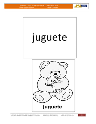 JEFATURA DEL SECTOR No. 2 DE EDUCACION PRIMARIA. SUBSISTEMA FEDERALIZADO. LAGOS DE MORENO, JAL 33
PROPUESTA PARA EL APRENDIZAJE DE LA LENGUA ESCRITA
GUIA DE EVALUACION PRIMER GRADO
juguete
 