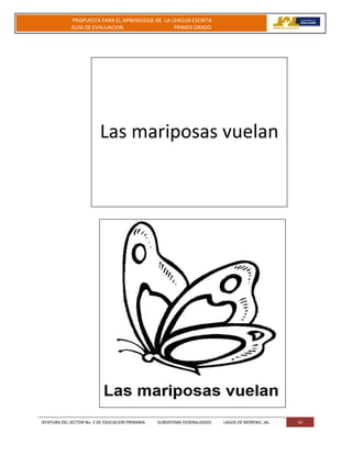 JEFATURA DEL SECTOR No. 2 DE EDUCACION PRIMARIA. SUBSISTEMA FEDERALIZADO. LAGOS DE MORENO, JAL 34
PROPUESTA PARA EL APRENDIZAJE DE LA LENGUA ESCRITA
GUIA DE EVALUACION PRIMER GRADO
Las mariposas vuelan
 