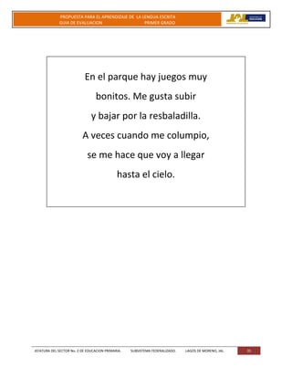 JEFATURA DEL SECTOR No. 2 DE EDUCACION PRIMARIA. SUBSISTEMA FEDERALIZADO. LAGOS DE MORENO, JAL 35
PROPUESTA PARA EL APRENDIZAJE DE LA LENGUA ESCRITA
GUIA DE EVALUACION PRIMER GRADO
En el parque hay juegos muy
bonitos. Me gusta subir
y bajar por la resbaladilla.
A veces cuando me columpio,
se me hace que voy a llegar
hasta el cielo.
 