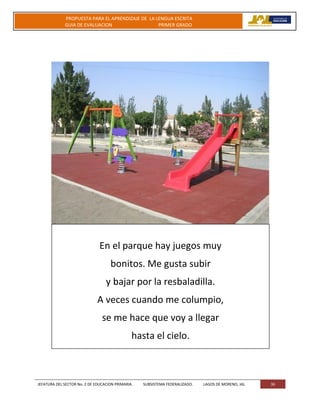 JEFATURA DEL SECTOR No. 2 DE EDUCACION PRIMARIA. SUBSISTEMA FEDERALIZADO. LAGOS DE MORENO, JAL 36
PROPUESTA PARA EL APRENDIZAJE DE LA LENGUA ESCRITA
GUIA DE EVALUACION PRIMER GRADO
En el parque hay juegos muy
bonitos. Me gusta subir
y bajar por la resbaladilla.
A veces cuando me columpio,
se me hace que voy a llegar
hasta el cielo.
 