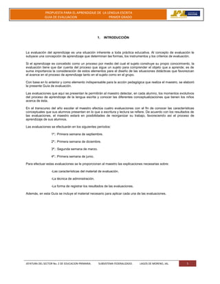 JEFATURA DEL SECTOR No. 2 DE EDUCACION PRIMARIA. SUBSISTEMA FEDERALIZADO. LAGOS DE MORENO, JAL 5
PROPUESTA PARA EL APRENDIZAJE DE LA LENGUA ESCRITA
GUIA DE EVALUACION PRIMER GRADO
1. INTRODUCCIÓN
La evaluación del aprendizaje es una situación inherente a toda práctica educativa. Al concepto de evaluación le
subyace una concepción de aprendizaje que determinan las formas, los instrumentos y los criterios de evaluación.
Si el aprendizaje es concebido como un proceso por medio del cual el sujeto construye su propio conocimiento, la
evaluación tiene que dar cuenta del proceso que sigue un sujeto para comprender el objeto que a aprende; es de
suma importancia la consideración de estos elementos para el diseño de las situaciones didácticas que favorezcan
el avance en el proceso de aprendizaje tanto en el sujeto como en el grupo.
Con base en lo anterior y como elemento indispensable para la acción pedagógica que realiza el maestro, se elaboró
la presente Guía de evaluación.
Las evaluaciones que aquí se presentan le permitirán al maestro detectar, en cada alumno, los momentos evolutivos
del proceso de aprendizaje de la lengua escrita y conocer las diferentes conceptualizaciones que tienen los niños
acerca de ésta.
En el transcurso del año escolar el maestro efectúa cuatro evaluaciones con el fin de conocer las características
conceptuales que sus alumnos presentan en lo que a escritura y lectura se refiere. De acuerdo con los resultados de
las evaluaciones, el maestro estará en posibilidades de reorganizar su trabajo, favoreciendo así el proceso de
aprendizaje de sus alumnos.
Las evaluaciones se efectuarán en los siguientes períodos:
1ª.: Primera semana de septiembre.
2ª.: Primera semana de diciembre.
3ª.: Segunda semana de marzo.
4ª.: Primera semana de junio.
Para efectuar estas evaluaciones se le proporcionan al maestro las explicaciones necesarias sobre:
-Las características del material de evaluación.
-La técnica de administración.
-La forma de registrar los resultados de las evaluaciones.
Además, en esta Guía se incluye el material necesario para aplicar cada una de las evaluaciones.
 