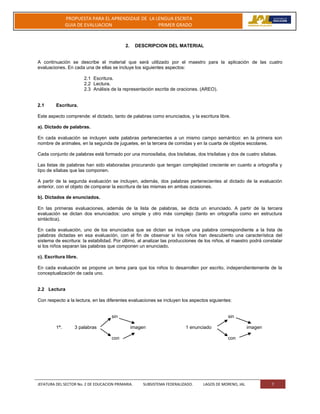 JEFATURA DEL SECTOR No. 2 DE EDUCACION PRIMARIA. SUBSISTEMA FEDERALIZADO. LAGOS DE MORENO, JAL 7
PROPUESTA PARA EL APRENDIZAJE DE LA LENGUA ESCRITA
GUIA DE EVALUACION PRIMER GRADO
2. DESCRIPCION DEL MATERIAL
A continuación se describe el material que será utilizado por el maestro para la aplicación de las cuatro
evaluaciones. En cada una de ellas se incluye los siguientes aspectos:
2.1 Escritura.
2.2 Lectura.
2.3 Análisis de la representación escrita de oraciones. (AREO).
2.1 Escritura.
Este aspecto comprende: el dictado, tanto de palabras como enunciados, y la escritura libre.
a). Dictado de palabras.
En cada evaluación se incluyen siete palabras pertenecientes a un mismo campo semántico: en la primera son
nombre de animales, en la segunda de juguetes, en la tercera de comidas y en la cuarta de objetos escolares.
Cada conjunto de palabras está formado por una monosílaba, dos bisílabas, dos trisílabas y dos de cuatro sílabas.
Las listas de palabras han sido elaboradas procurando que tengan complejidad creciente en cuanto a ortografía y
tipo de sílabas que las componen.
A partir de la segunda evaluación se incluyen, además, dos palabras pertenecientes al dictado de la evaluación
anterior, con el objeto de comparar la escritura de las mismas en ambas ocasiones.
b). Dictados de enunciados.
En las primeras evaluaciones, además de la lista de palabras, se dicta un enunciado. A partir de la tercera
evaluación se dictan dos enunciados: uno simple y otro más complejo (tanto en ortografía como en estructura
sintáctica).
En cada evaluación, uno de los enunciados que se dictan se incluye una palabra correspondiente a la lista de
palabras dictadas en esa evaluación, con el fin de observar si los niños han descubierto una característica del
sistema de escritura: la estabilidad. Por último, al analizar las producciones de los niños, el maestro podrá constatar
si los niños separan las palabras que componen un enunciado.
c). Escritura libre.
En cada evaluación se propone un tema para que los niños lo desarrollen por escrito, independientemente de la
conceptualización de cada uno.
2.2 Lectura
Con respecto a la lectura, en las diferentes evaluaciones se incluyen los aspectos siguientes:
sin sin
1ª. 3 palabras imagen 1 enunciado imagen
con con
 