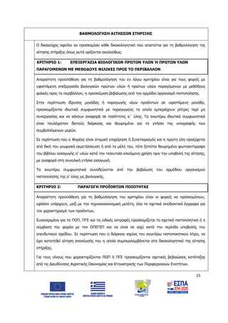 25
ΒΑΘΜΟΛΟΓΗΣΗ ΑΙΤΗΣΕΩΝ ΣΤΗΡΙΞΗΣ
Ο δικαιούχος οφείλει να προσκομίσει κάθε δικαιολογητικό που απαιτείται για τη βαθμολόγηση της
αίτησης στήριξης όπως αυτά ορίζονται ακολούθως:
ΚΡΙΤΗΡΙΟ 1: ΕΠΕΞΕΡΓΑΣΙΑ ΒΙΟΛΟΓΙΚΩΝ ΠΡΩΤΩΝ ΥΛΩΝ Ή ΠΡΩΤΩΝ ΥΛΩΝ
ΠΑΡΑΓΟΜΕΝΩΝ ΜΕ ΜΕΘΟΔΟΥΣ ΦΙΛΙΚΕΣ ΠΡΟΣ ΤΟ ΠΕΡΙΒΑΛΛΟΝ
Απαραίτητη προϋπόθεση για τη βαθμολόγηση του εν λόγω κριτηρίου είναι για τους φορείς με
υφιστάμενη επεξεργασία βιολογικών πρώτων υλών ή πρώτων υλών παραγόμενων με μεθόδους
φιλικές προς το περιβάλλον, η προσκόμιση βεβαίωσης από τον αρμόδιο οργανισμό πιστοποίησης.
Στην περίπτωση ίδρυσης μονάδας ή παραγωγής νέων προϊόντων σε υφιστάμενη μονάδα,
προσκομίζονται ιδιωτικά συμφωνητικά με παραγωγούς τα οποία εμπεριέχουν ρήτρες περί μη
συνεργασίας και να κάνουν αναφορά σε ποσότητες α΄ ύλης. Τα ανωτέρω ιδιωτικά συμφωνητικά
είναι τουλάχιστον διετούς διάρκειας και θεωρημένα για το γνήσιο της υπογραφής των
συμβαλλόμενων μερών.
Σε περίπτωση που ο Φορέας είναι ατομική επιχείρηση ή Συνεταιρισμός και η πρώτη ύλη προέρχεται
από δική του γεωργική εκμετάλλευση ή από τα μέλη του, τότε ζητείται θεωρημένο φωτοαντίγραφο
του βιβλίου εισαγωγής α’ υλών κατά την τελευταία κλειόμενη χρήση πριν την υποβολή της αίτησης,
με αναφορά στη συνολική ετήσια εισαγωγή.
Τα ανωτέρω συμφωνητικά συνοδεύονται από την βεβαίωση του αρμόδιου οργανισμού
πιστοποίησης της α’ ύλης ως βιολογικής.
ΚΡΙΤΗΡΙΟ 2: ΠΑΡΑΓΩΓΗ ΠΡΟΪΟΝΤΩΝ ΠΟΙΟΤΗΤΑΣ
Απαραίτητη προϋπόθεση για τη βαθμολόγηση του κριτηρίου είναι οι φορείς να προσκομίσουν,
εφόσον υπάρχουν, μαζί με την τεχνικοοικονομική μελέτη, όλα τα σχετικά αποδεικτικά έγγραφα για
τον χαρακτηρισμό των προϊόντων.
Συγκεκριμένα για τα ΠΟΠ, ΠΓΕ και τις ειδικές εκτροφές προσκομίζεται το σχετικό πιστοποιητικό ή η
σύμβαση του φορέα με τον ΟΠΕΓΕΠ και να είναι σε ισχύ κατά την περίοδο υποβολής του
επενδυτικού σχεδίου. Σε περίπτωση που η διάρκεια ισχύος του ανωτέρω πιστοποιητικού λήγει, να
έχει κατατεθεί αίτηση ανανέωσής του η οποία συμπεριλαμβάνεται στα δικαιολογητικά της αίτησης
στήριξης.
Για τους οίνους που χαρακτηρίζονται ΠΟΠ ή ΠΓΕ προσκομίζονται σχετικές βεβαιώσεις κατάταξης
από τις Διευθύνσεις Αγροτικής Οικονομίας και Κτηνιατρικής των Περιφερειακών Ενοτήτων.
ΑΔΑ: 6Δ5Χ7ΛΛ-3Ξ6
 