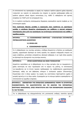 26
Τα πιστοποιητικά που προσκομίζουν οι φορείς που παράγουν προϊόντα φέροντα χρήση σήμανσης
«νησιωτικό» και «ορεινό» σε συσκευασίες που πληρούν τις σχετικές προδιαγραφές καθώς και
προϊόντα φέροντα εθνικά σήματα πιστοποίησης (π.χ. ΑGRO 7) καθορίζονται από σχετικές
αποφάσεις του ΥπΑΑΤ μετά την κατοχύρωσή τους.
Για τα προϊόντα συστήματος ολοκληρωμένης διαχείρισης προσκομίζεται σχετική σύμβαση με τον
πιστοποιημένο φορέα.
Στην περίπτωση ίδρυσης μονάδας ή παραγωγής νέων προϊόντων σε υφιστάμενη
μονάδα, η επένδυση θεωρείται ολοκληρωμένη και εκδίδεται η σχετική απόφαση
ολοκλήρωσης μόνο μετά την προσκόμιση του αντίστοιχου πιστοποιητικού που εκδίδει ο
αρμόδιος φορέας.
ΚΡΙΤΗΡΙΑ: 3.1 ΕΞΟΙΚΟΝΟΜΗΣΗ ΕΝΕΡΓΕΙΑΣ – ΕΓΚΑΤΑΣΤΑΣΗ ΣΥΣΤΗΜΑΤΩΝ
ΠΕΡΙΒΑΛΛΟΝΤΙΚΗΣ ΔΙΑΧΕΙΡΙΣΗΣ
3.2 ΧΡΗΣΗ ΑΠΕ
6. ΕΞΟΙΚΟΝΟΜΗΣΗ ΥΔΑΤΟΣ
Για τη βαθμολόγηση των ανωτέρω κριτηρίων, επιλέξιμες θεωρούνται οι δαπάνες για οικοδομικές
εργασίες, μηχανολογικό εξοπλισμό και λοιπές εργασίες που αφορούν επεξεργασία στερεών και
υγρών αποβλήτων, μεταποίηση υποπροϊόντων, βιολογικό καθαρισμό, ή για τυχόν άλλες εργασίες
και εξοπλισμό που εξυπηρετούν τους ανωτέρω σκοπούς.
ΚΡΙΤΗΡΙΟ 4: ΧΡΗΣΗ ΚΑΙΝΟΤΟΜΙΑΣ ΚΑΙ ΝΕΩΝ ΤΕΧΝΟΛΟΓΙΩΝ
Απαραίτητη προϋπόθεση για τη βαθμολόγηση του εν λόγω κριτηρίου είναι να τεκμηριώνεται η
χρήση καινοτομίας και νέων τεχνολογικών από το κείμενο της μελέτης, τα πιστοποιητικά
των προμηθευτών και τα έντυπα τεχνικών προδιαγραφών του προβλεπόμενου μηχανολογικού
εξοπλισμού, καθώς και από βεβαιώσεις επίσημων ή συλλογικών φορέων (Πανεπιστήμια,
Επιμελητήρια κλπ) ή άλλων φορέων της αγοράς που αναπτύσσουν δραστηριότητα (χρήση ή
εμπορία) σχετική με το εν λόγω προϊόν. Συγκεκριμένα για τα επώνυμα προϊόντα προσκομίζονται τα
πιστοποιητικά των αρμοδίων υπηρεσιών.
ΚΡΙΤΗΡΙΟ 5: ΧΩΡΟΘΕΤΗΣΗ ΤΗΣ ΕΠΕΝΔΥΣΗΣ ΛΑΜΒΑΝΟΝΤΑΣ ΥΠΟΨΗ ΤΑ ΣΥΓΚΡΙΤΙΚΑ
ΠΛΕΟΝΕΚΤΗΜΑΤΑ, ΤΙΣ ΙΔΙΑΙΤΕΡΟΤΗΤΕΣ ΚΑΙ ΤΙΣ ΑΝΑΓΚΕΣ ΤΗΣ ΠΕΡΙΦΕΡΕΙΑΣ
ΚΕΝΤΡΙΚΗΣ ΜΑΚΕΔΟΝΙΑΣ, ΟΠΩΣ ΠΡΟΚΥΠΤΟΥΝ ΑΠΟ ΤΟΝ ΠΕΡΙΦΕΡΕΙΑΚΟ ΣΧΕΔΙΑΣΜΟ
Ή/ ΚΑΙ ΤΙΣ RIS3.
Για τη βαθμολόγηση της ελλειμματικότητας στη μεταποιητική υποδομή, απαιτείται σχετική
ΑΔΑ: 6Δ5Χ7ΛΛ-3Ξ6
 